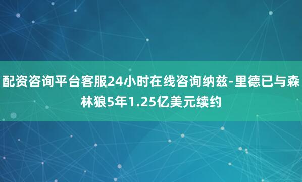 配资咨询平台客服24小时在线咨询纳兹-里德已与森林狼5年1.25亿美元续约