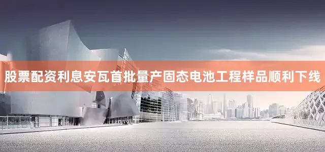 股票配资利息安瓦首批量产固态电池工程样品顺利下线