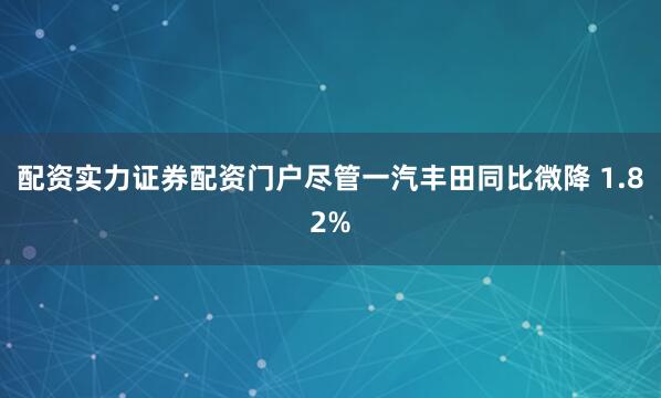 配资实力证券配资门户尽管一汽丰田同比微降 1.82%