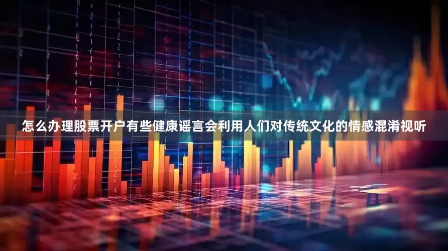 怎么办理股票开户有些健康谣言会利用人们对传统文化的情感混淆视听