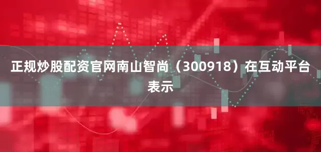 正规炒股配资官网南山智尚（300918）在互动平台表示