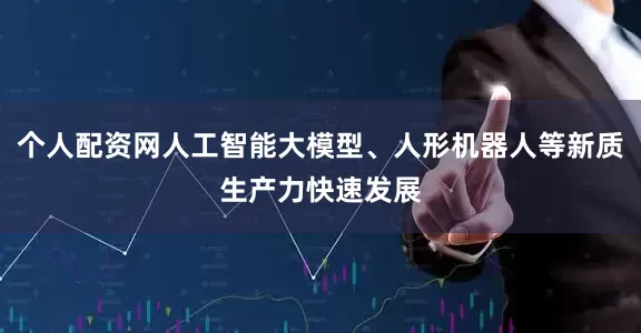 个人配资网人工智能大模型、人形机器人等新质生产力快速发展