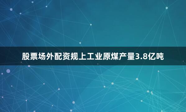 股票场外配资规上工业原煤产量3.8亿吨