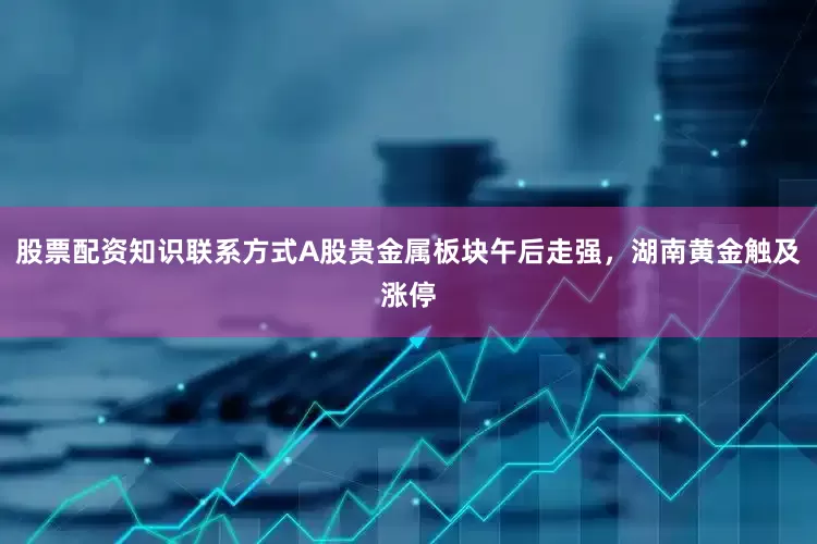 股票配资知识联系方式A股贵金属板块午后走强，湖南黄金触及涨停