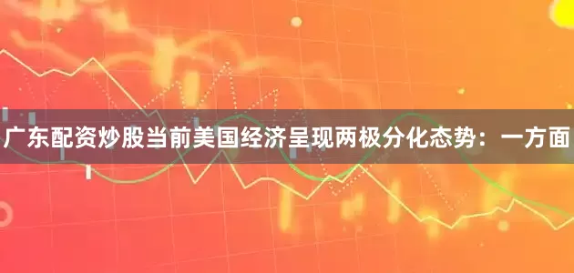 广东配资炒股当前美国经济呈现两极分化态势：一方面