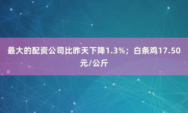 最大的配资公司比昨天下降1.3%；白条鸡17.50元/公斤