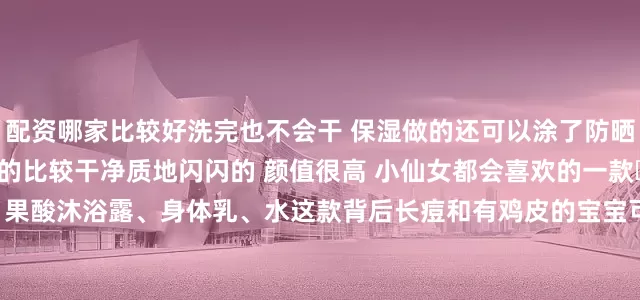 配资哪家比较好洗完也不会干 保湿做的还可以涂了防晒 素颜霜的 也可以卸的比较干净质地闪闪的 颜值很高 小仙女都会喜欢的一款	2️⃣the ordinary 果酸沐浴露、身体乳、水这款背后长痘和有鸡皮的宝宝可以多用 不假滑 不拔干是那种淡淡水果香 不会太甜我背部定期会用的 再搭配它家的果酸水基本背后就没有痘痘了	3️⃣Noreva果酸身体乳这个果酸身体乳很好用一点都不黏糊算是我用过比较好推开的目前果