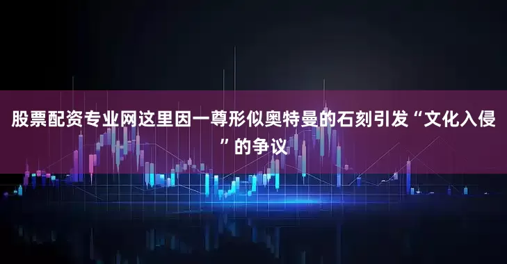 股票配资专业网这里因一尊形似奥特曼的石刻引发“文化入侵”的争议